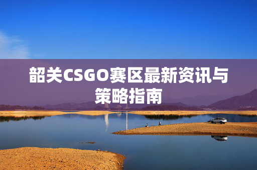韶关CSGO赛区最新资讯与策略指南