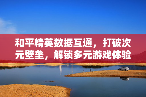 和平精英数据互通，打破次元壁垒，解锁多元游戏体验