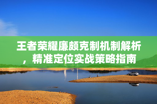 王者荣耀廉颇克制机制解析，精准定位实战策略指南