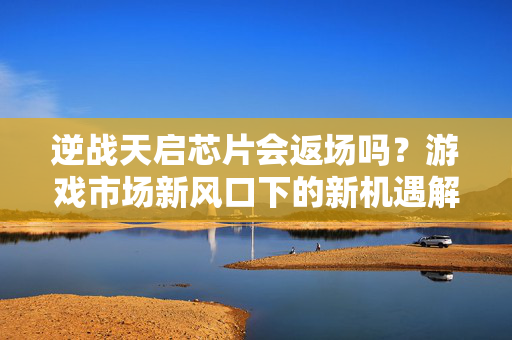 逆战天启芯片会返场吗？游戏市场新风口下的新机遇解析