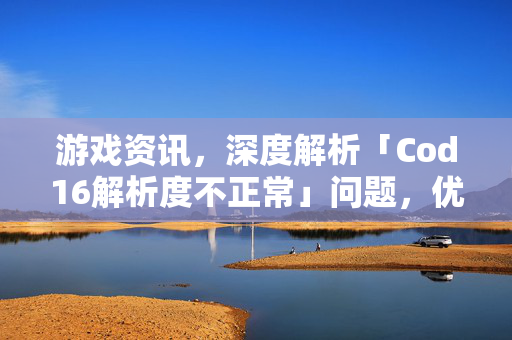 游戏资讯，深度解析「Cod16解析度不正常」问题，优化体验提升沉浸感