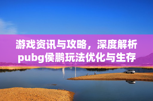 游戏资讯与攻略，深度解析pubg侯鹏玩法优化与生存策略