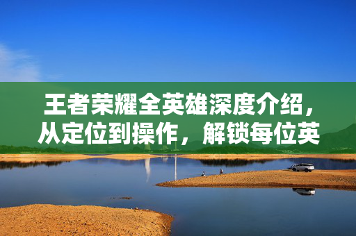 王者荣耀全英雄深度介绍，从定位到操作，解锁每位英雄的核心玩法