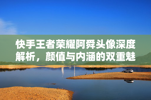 快手王者荣耀阿舜头像深度解析，颜值与内涵的双重魅力指南