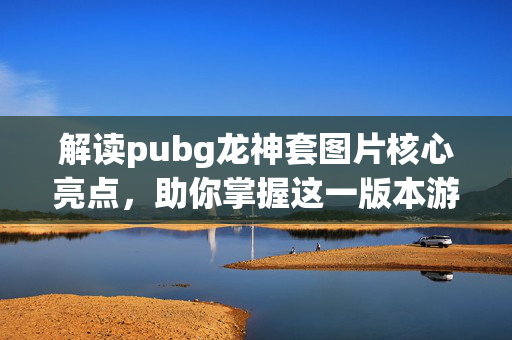 解读pubg龙神套图片核心亮点，助你掌握这一版本游戏操作精髓