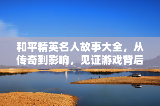 和平精英名人故事大全，从传奇到影响，见证游戏背后的初心与担当