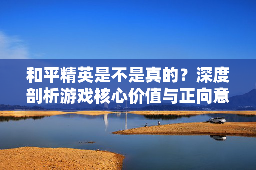 和平精英是不是真的？深度剖析游戏核心价值与正向意义
