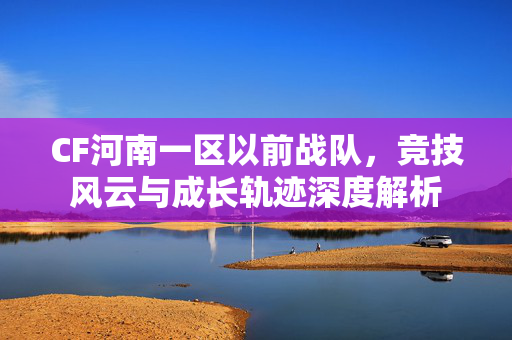 CF河南一区以前战队，竞技风云与成长轨迹深度解析
