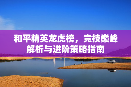 和平精英龙虎榜，竞技巅峰解析与进阶策略指南