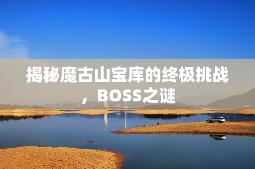 揭秘魔古山宝库的终极挑战，BOSS之谜