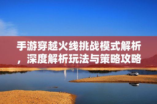 手游穿越火线挑战模式解析，深度解析玩法与策略攻略
