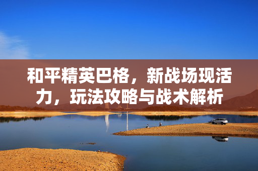 和平精英巴格，新战场现活力，玩法攻略与战术解析