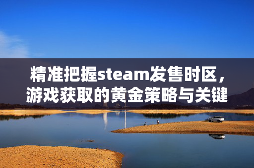 精准把握steam发售时区，游戏获取的黄金策略与关键注意事项