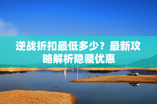逆战折扣最低多少？最新攻略解析隐藏优惠