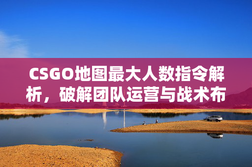 CSGO地图最大人数指令解析，破解团队运营与战术布局的关键技巧