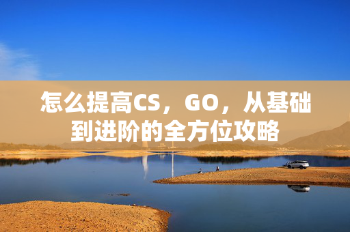怎么提高CS，GO，从基础到进阶的全方位攻略