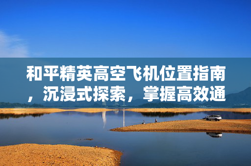 和平精英高空飞机位置指南，沉浸式探索，掌握高效通关策略