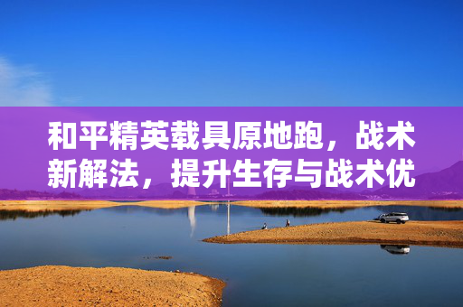 和平精英载具原地跑，战术新解法，提升生存与战术优势