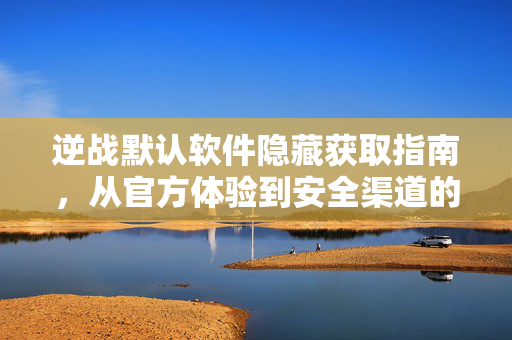 逆战默认软件隐藏获取指南，从官方体验到安全渠道的全面梳理