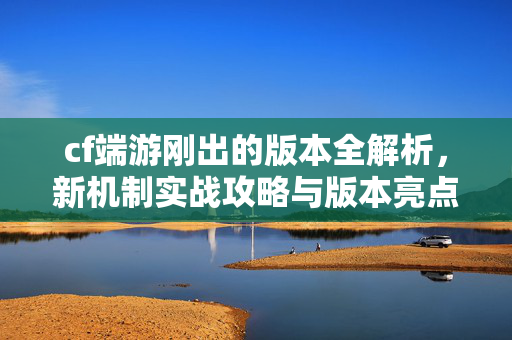 cf端游刚出的版本全解析，新机制实战攻略与版本亮点深度解读