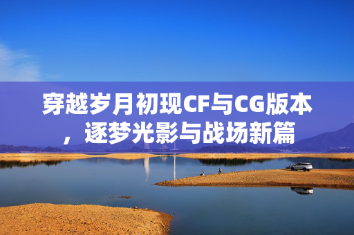 穿越岁月初现CF与CG版本，逐梦光影与战场新篇
