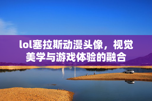 lol塞拉斯动漫头像，视觉美学与游戏体验的融合