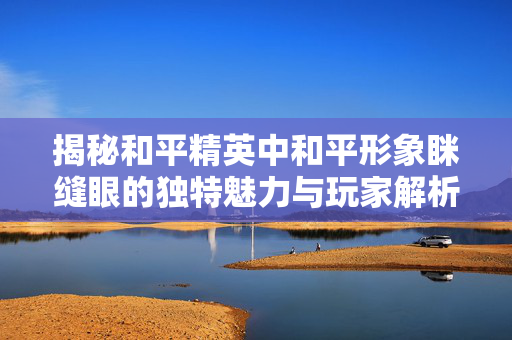 揭秘和平精英中和平形象眯缝眼的独特魅力与玩家解析