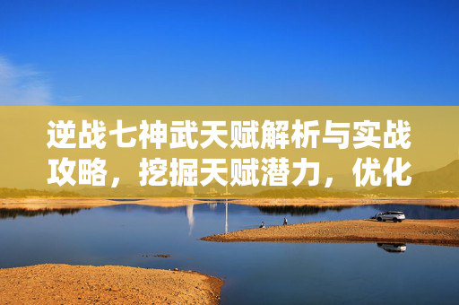 逆战七神武天赋解析与实战攻略，挖掘天赋潜力，优化战斗策略