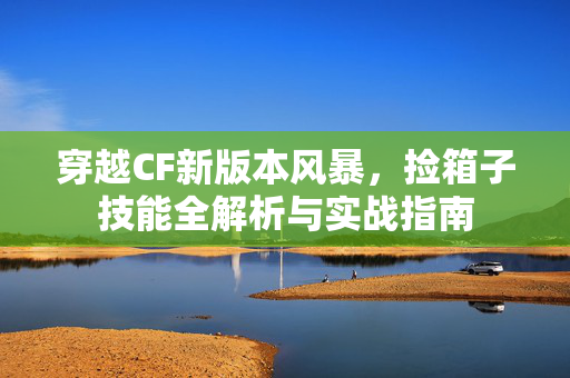 穿越CF新版本风暴，捡箱子技能全解析与实战指南