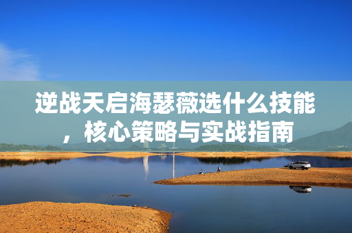 逆战天启海瑟薇选什么技能，核心策略与实战指南