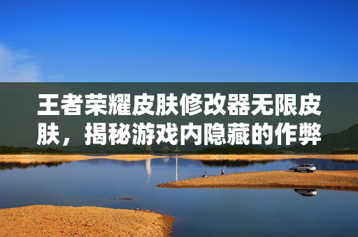 王者荣耀皮肤修改器无限皮肤，揭秘游戏内隐藏的作弊工具
