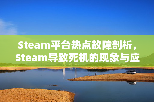 Steam平台热点故障剖析，Steam导致死机的现象与应对攻略
