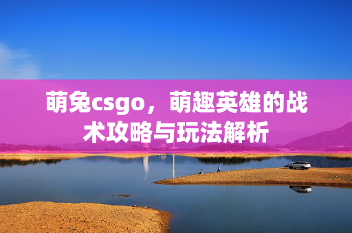 萌兔csgo，萌趣英雄的战术攻略与玩法解析