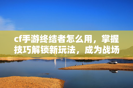 cf手游终结者怎么用，掌握技巧解锁新玩法，成为战场主宰