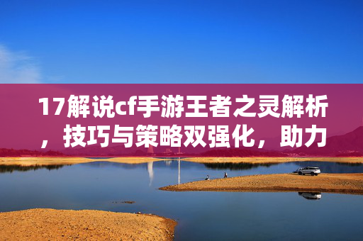 17解说cf手游王者之灵解析，技巧与策略双强化，助力玩家博弈新境