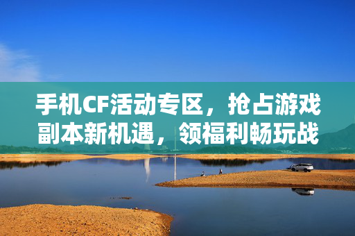 手机CF活动专区，抢占游戏副本新机遇，领福利畅玩战局