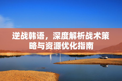 逆战韩语，深度解析战术策略与资源优化指南