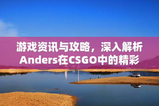 游戏资讯与攻略，深入解析Anders在CSGO中的精彩表现与操作技巧