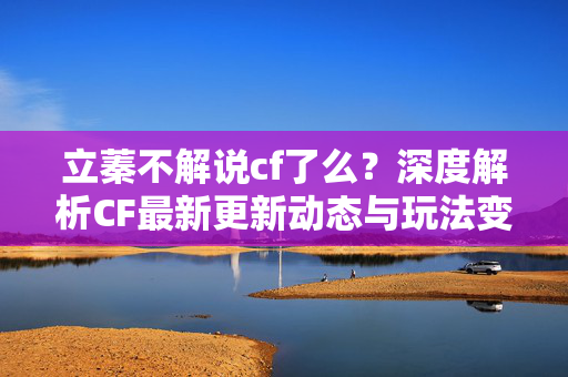 立蓁不解说cf了么？深度解析CF最新更新动态与玩法变化