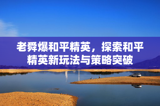 老舜爆和平精英，探索和平精英新玩法与策略突破