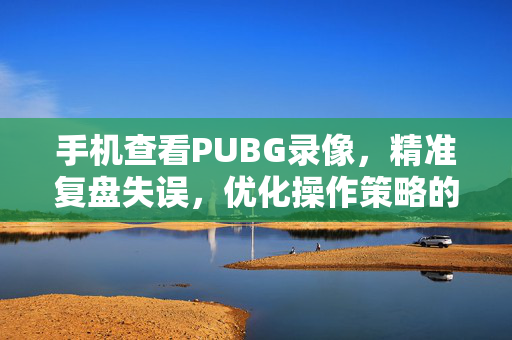 手机查看PUBG录像，精准复盘失误，优化操作策略的实用指南