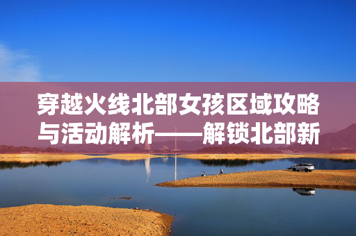 穿越火线北部女孩区域攻略与活动解析——解锁北部新玩法