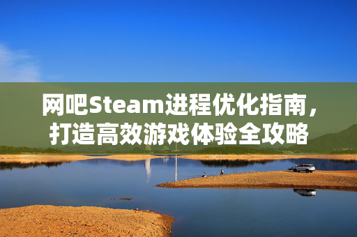 网吧Steam进程优化指南，打造高效游戏体验全攻略