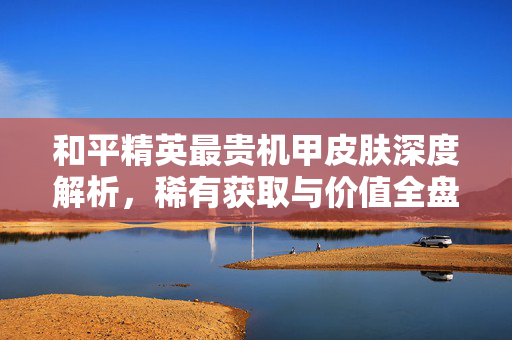 和平精英最贵机甲皮肤深度解析，稀有获取与价值全盘点