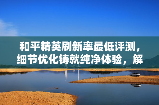 和平精英刷新率最低评测，细节优化铸就纯净体验，解锁更好游戏体验