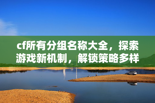 cf所有分组名称大全，探索游戏新机制，解锁策略多样玩法