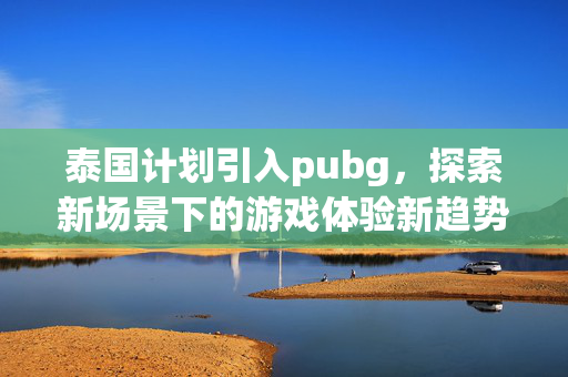 泰国计划引入pubg，探索新场景下的游戏体验新趋势