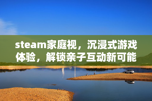 steam家庭视，沉浸式游戏体验，解锁亲子互动新可能