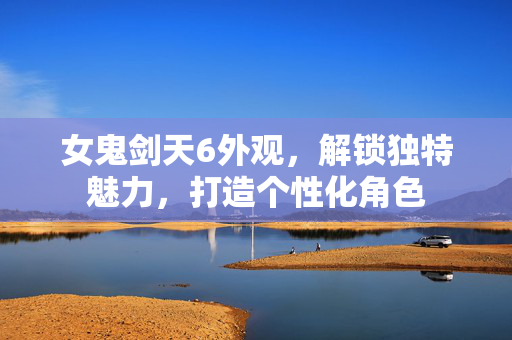女鬼剑天6外观，解锁独特魅力，打造个性化角色