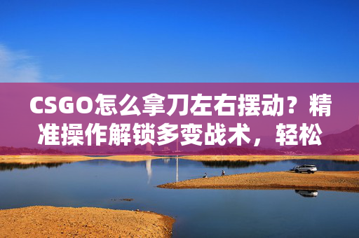 CSGO怎么拿刀左右摆动？精准操作解锁多变战术，轻松应对战场挑战